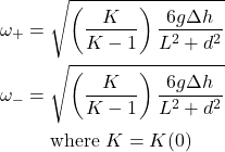 \begin{align*} \omega_{+} &= \sqrt{\left(\frac{K}{K-1}\right) \frac{6g\Delta h}{L^2 + d^2}}\\ \omega_{-} &= \sqrt{\left(\frac{K}{K-1}\right) \frac{6g\Delta h}{L^2 + d^2}}\\ &\quad\text{ where } K = K(0) \end{align*}